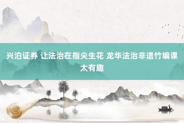兴泊证券 让法治在指尖生花 龙华法治非遗竹编课太有趣
