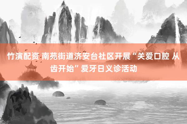 竹演配资 南苑街道济安台社区开展“关爱口腔 从齿开始”爱牙日义诊活动