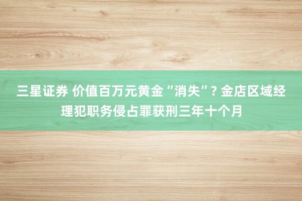 三星证券 价值百万元黄金“消失”? 金店区域经理犯职务侵占罪获刑三年十个月