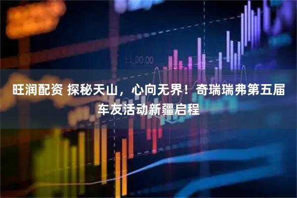 旺润配资 探秘天山，心向无界！奇瑞瑞弗第五届车友活动新疆启程