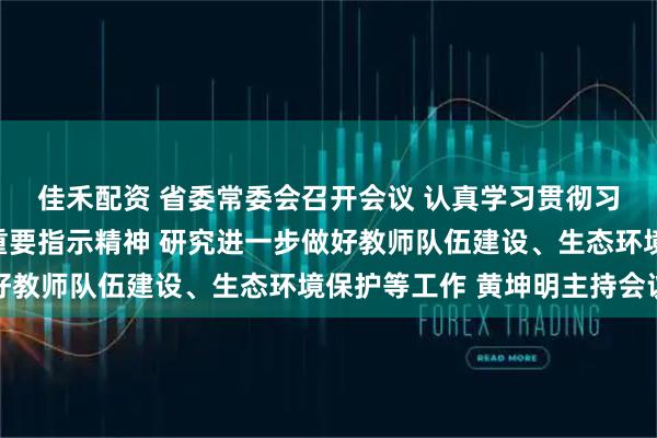 佳禾配资 省委常委会召开会议 认真学习贯彻习近平总书记重要讲话重要指示精神 研究进一步做好教师队伍建设、生态环境保护等工作 黄坤明主持会议