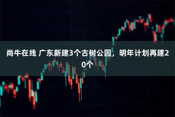 尚牛在线 广东新建3个古树公园，明年计划再建20个