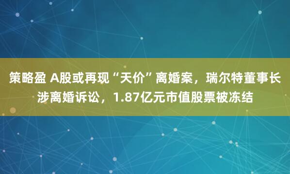 策略盈 A股或再现“天价”离婚案，瑞尔特董事长涉离婚诉讼，1.87亿元市值股票被冻结