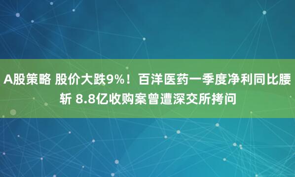 A股策略 股价大跌9%！百洋医药一季度净利同比腰斩 8.8亿收购案曾遭深交所拷问