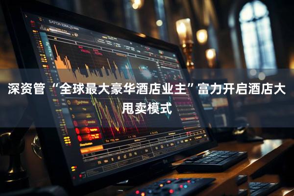 深资管 “全球最大豪华酒店业主”富力开启酒店大甩卖模式