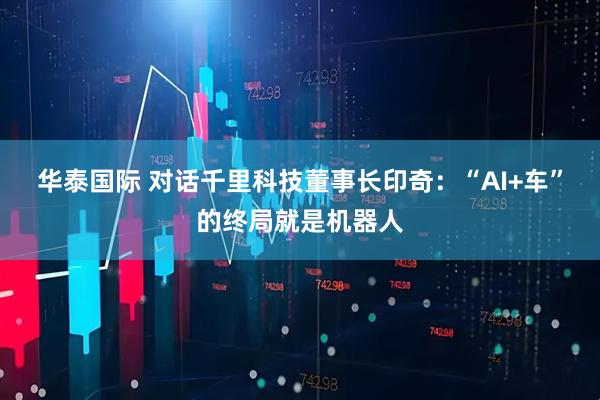 华泰国际 对话千里科技董事长印奇：“AI+车”的终局就是机器人