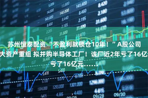 苏州恒泰配资 “不盈利就锁仓10年！”A股公司筹划重大资产重组 拟并购半导体工厂！该厂近2年亏了16亿元……
