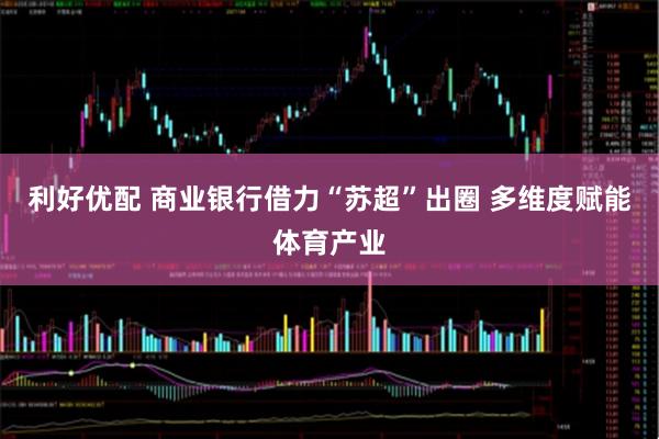 利好优配 商业银行借力“苏超”出圈 多维度赋能体育产业