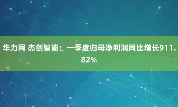 华力网 杰创智能：一季度归母净利润同比增长911.82%