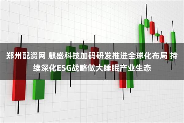 郑州配资网 麒盛科技加码研发推进全球化布局 持续深化ESG战略做大睡眠产业生态