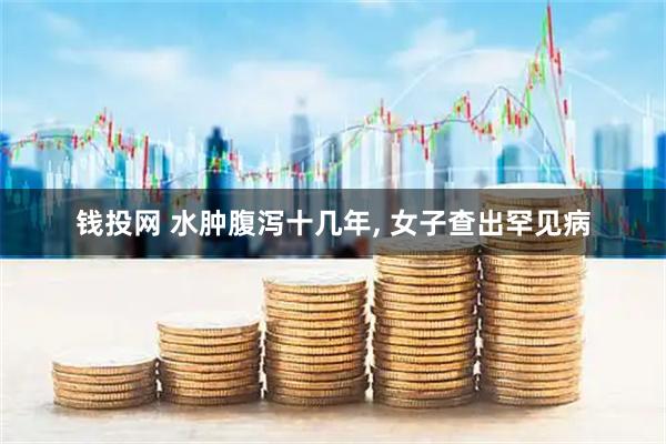 钱投网 水肿腹泻十几年, 女子查出罕见病