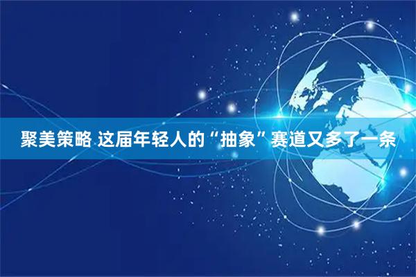 聚美策略 这届年轻人的“抽象”赛道又多了一条