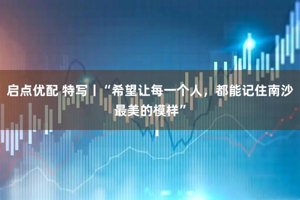 启点优配 特写丨“希望让每一个人，都能记住南沙最美的模样”