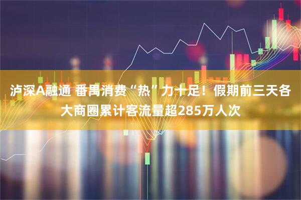 泸深A融通 番禺消费“热”力十足！假期前三天各大商圈累计客流量超285万人次