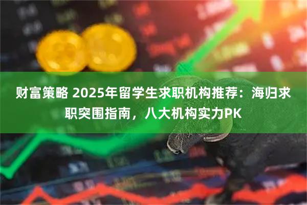 财富策略 2025年留学生求职机构推荐：海归求职突围指南，八大机构实力PK