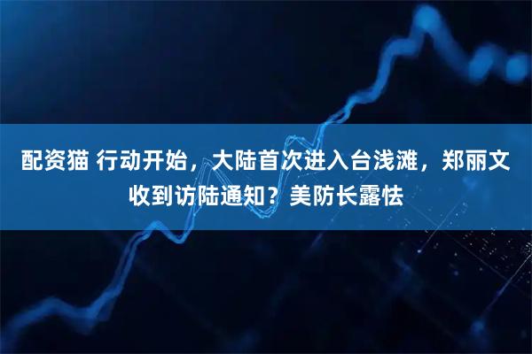 配资猫 行动开始，大陆首次进入台浅滩，郑丽文收到访陆通知？美防长露怯