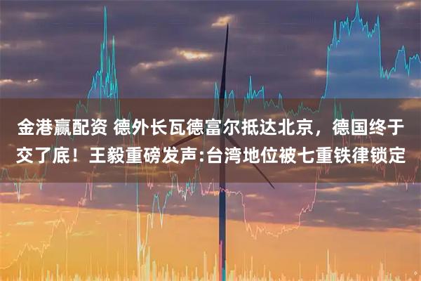 金港赢配资 德外长瓦德富尔抵达北京，德国终于交了底！王毅重磅发声:台湾地位被七重铁律锁定