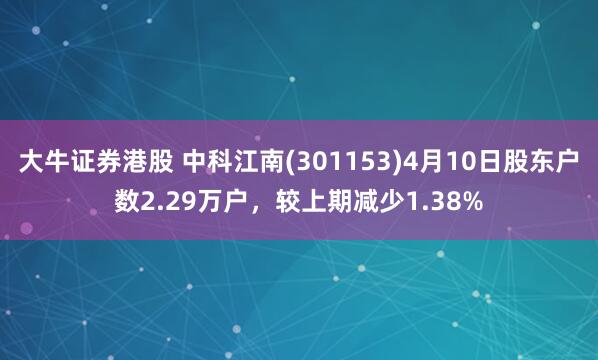 大牛证券港股 中科江南(301153)4月10日股东户数2.29万户，较上期减少1.38%