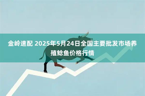 金岭速配 2025年5月24日全国主要批发市场养殖鲶鱼价格行情