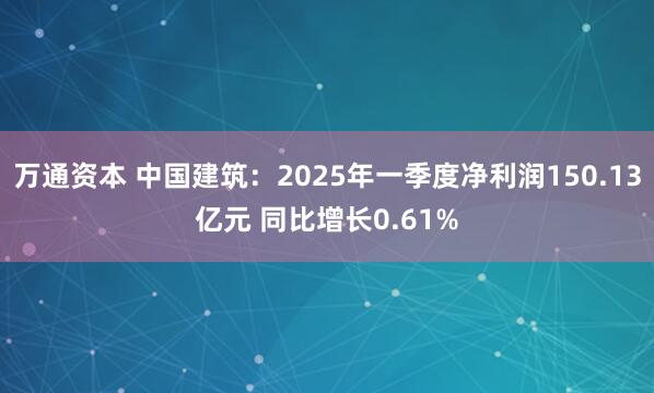 万通资本 中国建筑：2025年一季度净利润150.13亿元 同比增长0.61%