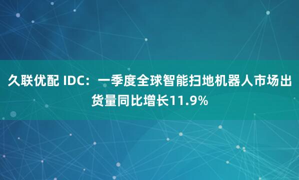 久联优配 IDC：一季度全球智能扫地机器人市场出货量同比增长11.9%