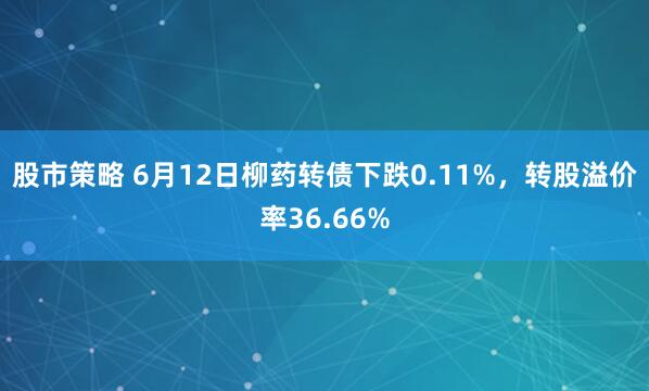 股市策略 6月12日柳药转债下跌0.11%，转股溢价率36.66%