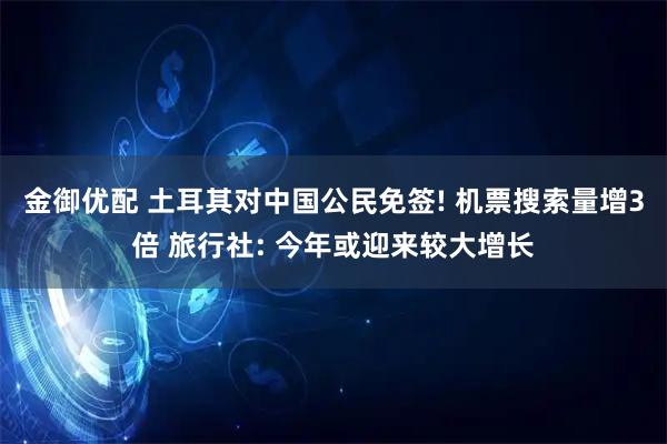 金御优配 土耳其对中国公民免签! 机票搜索量增3倍 旅行社: 今年或迎来较大增长