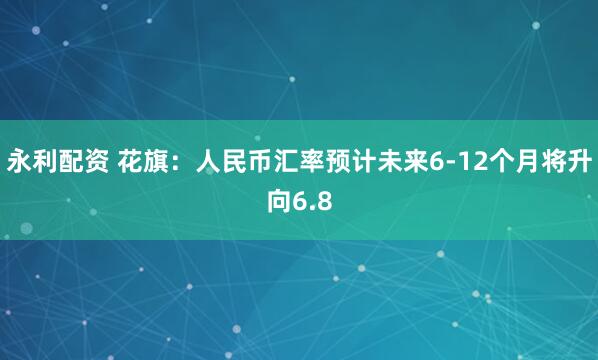 永利配资 花旗：人民币汇率预计未来6-12个月将升向6.8