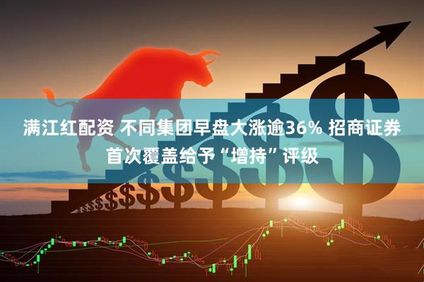 满江红配资 不同集团早盘大涨逾36% 招商证券首次覆盖给予“增持”评级