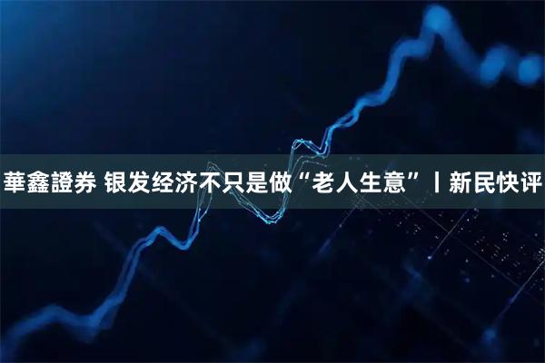 華鑫證券 银发经济不只是做“老人生意”丨新民快评