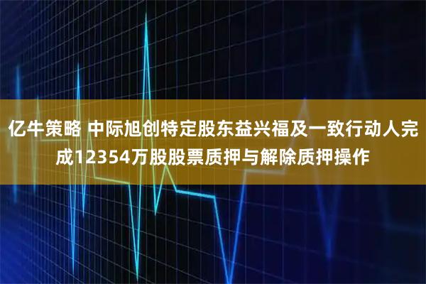 亿牛策略 中际旭创特定股东益兴福及一致行动人完成12354万股股票质押与解除质押操作