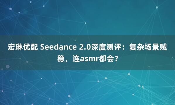 宏琳优配 Seedance 2.0深度测评：复杂场景贼稳，连asmr都会？