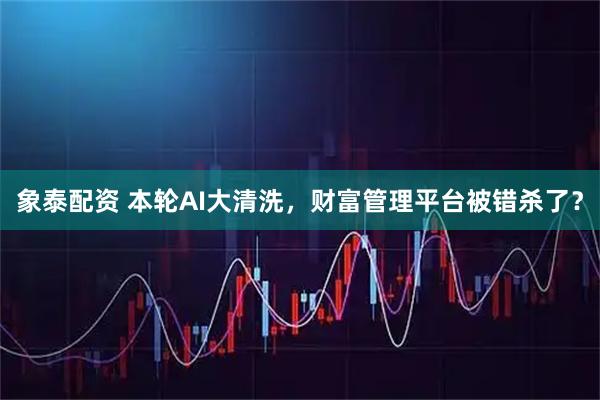 象泰配资 本轮AI大清洗，财富管理平台被错杀了？