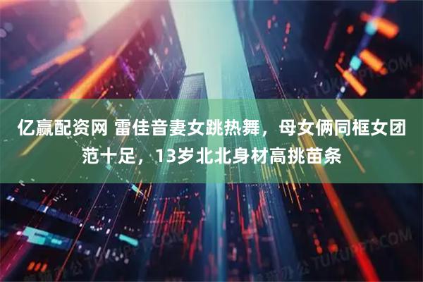 亿赢配资网 雷佳音妻女跳热舞，母女俩同框女团范十足，13岁北北身材高挑苗条