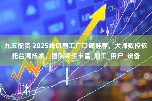 九五配资 2025线切割工厂口碑推荐，大师数控依托台湾技术，团队经验丰富_加工_用户_设备