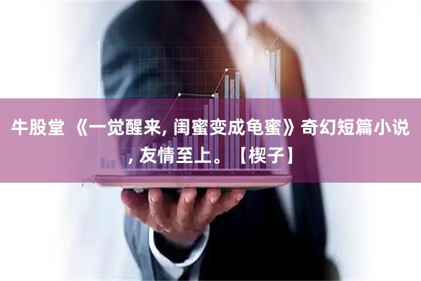 牛股堂 《一觉醒来, 闺蜜变成龟蜜》奇幻短篇小说, 友情至上。【楔子】