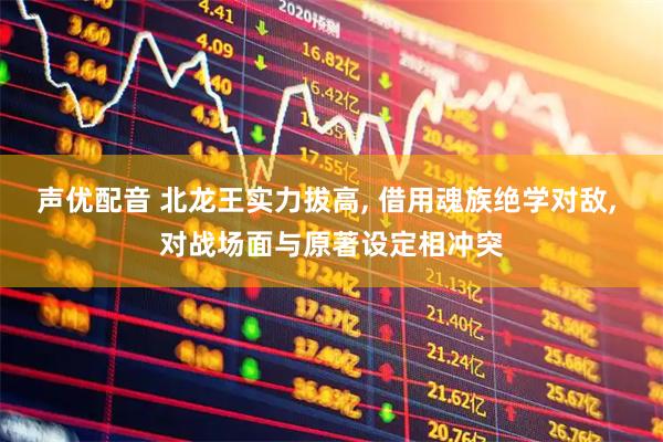 声优配音 北龙王实力拔高, 借用魂族绝学对敌, 对战场面与原著设定相冲突